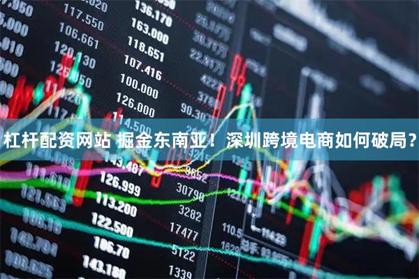 杠桿配資網站 掘金東南亞!深圳跨境電商如何破局?